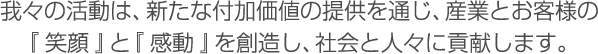 我々の活動は、新たな付加価値の提供を通じ、産業とお客様の「笑顔」と「感動」を創造し、社会と人々に貢献します。